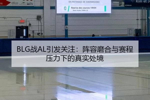 BLG战AL引发关注：阵容磨合与赛程压力下的真实处境